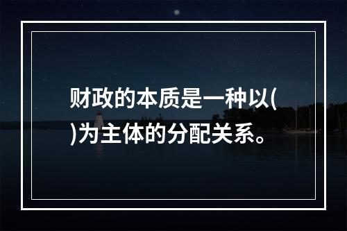 财政的本质是一种以()为主体的分配关系。