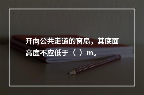 开向公共走道的窗扇，其底面高度不应低于（  ）m。