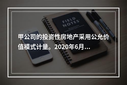 甲公司的投资性房地产采用公允价值模式计量。2020年6月23