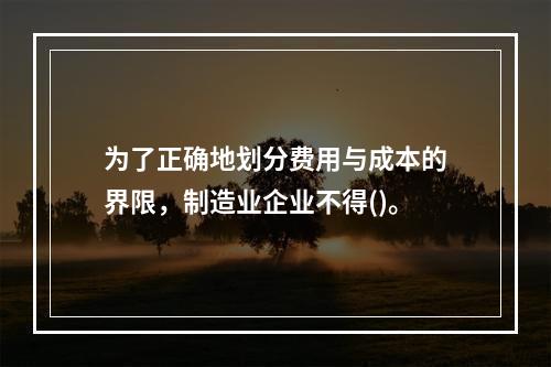 为了正确地划分费用与成本的界限，制造业企业不得()。