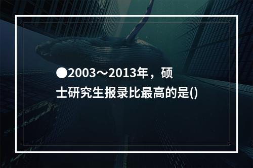 ●2003～2013年，硕士研究生报录比最高的是()