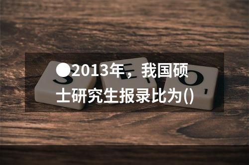 ●2013年，我国硕士研究生报录比为()