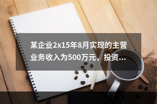 某企业2x15年8月实现的主营业务收入为500万元，投资收益