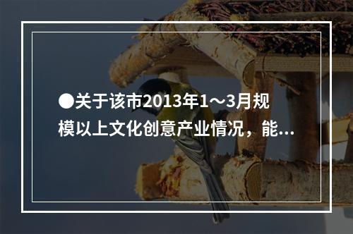 ●关于该市2013年1～3月规模以上文化创意产业情况，能够从