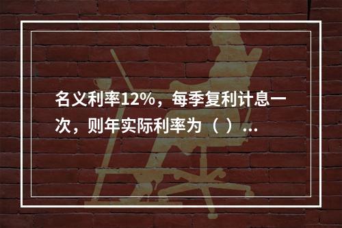 名义利率12%，每季复利计息一次，则年实际利率为（  ）。