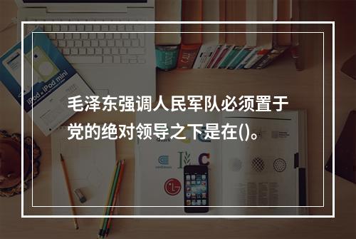 毛泽东强调人民军队必须置于党的绝对领导之下是在()。