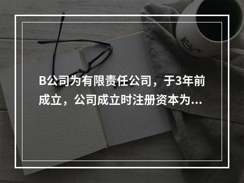 B公司为有限责任公司，于3年前成立，公司成立时注册资本为10