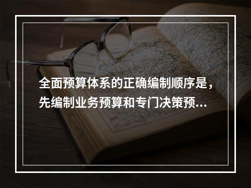 全面预算体系的正确编制顺序是，先编制业务预算和专门决策预算，