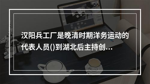 汉阳兵工厂是晚清时期洋务运动的代表人员()到湖北后主持创办的