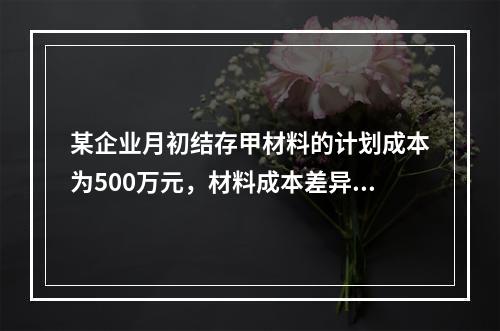 某企业月初结存甲材料的计划成本为500万元，材料成本差异为超