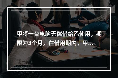 甲将一台电脑无偿借给乙使用，期限为3个月。在借用期内，甲和丙