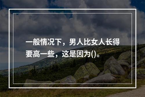 一般情况下，男人比女人长得要高一些，这是因为()。