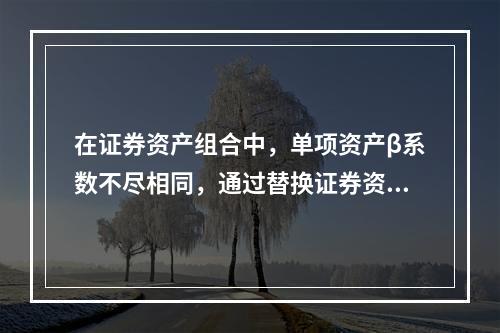 在证券资产组合中，单项资产β系数不尽相同，通过替换证券资产组