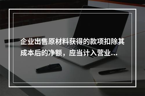 企业出售原材料获得的款项扣除其成本后的净额，应当计入营业外收