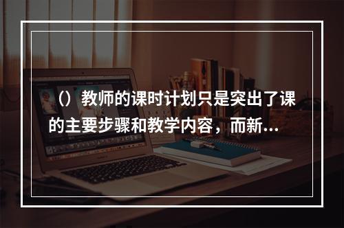 （）教师的课时计划只是突出了课的主要步骤和教学内容，而新教师