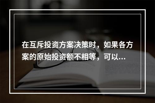 在互斥投资方案决策时，如果各方案的原始投资额不相等，可以用现