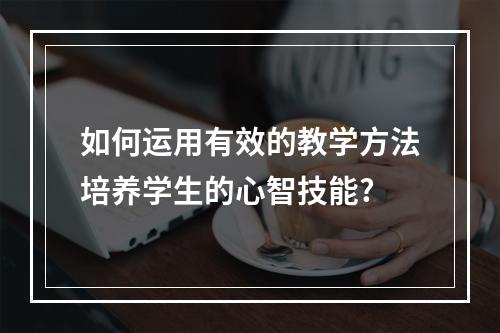 如何运用有效的教学方法培养学生的心智技能?