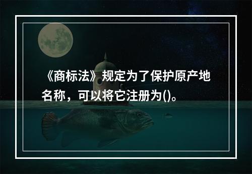 《商标法》规定为了保护原产地名称，可以将它注册为()。