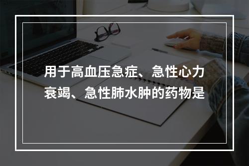 用于高血压急症、急性心力衰竭、急性肺水肿的药物是