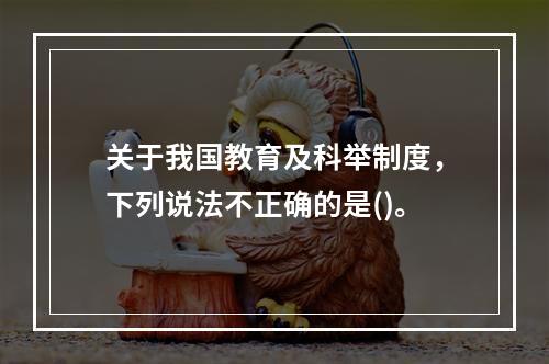 关于我国教育及科举制度，下列说法不正确的是()。