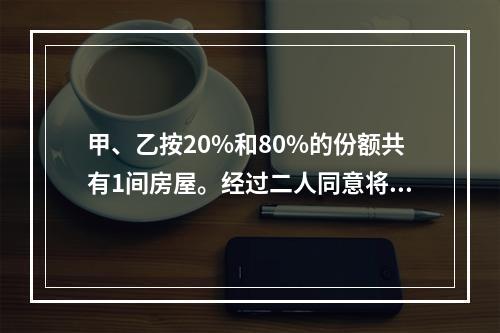 甲、乙按20%和80%的份额共有1间房屋。经过二人同意将房屋