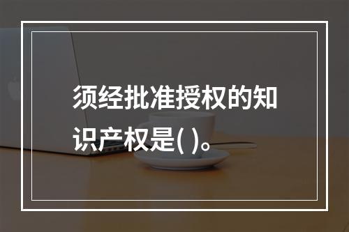 须经批准授权的知识产权是( )。