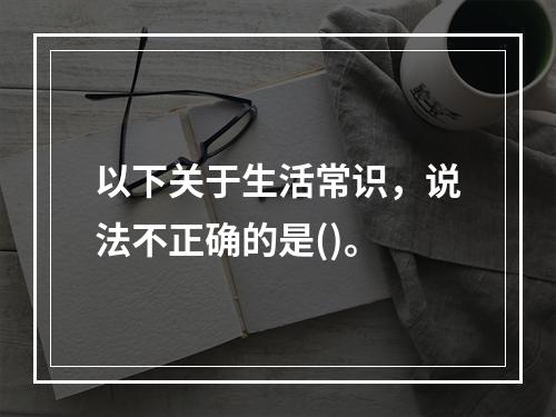 以下关于生活常识，说法不正确的是()。