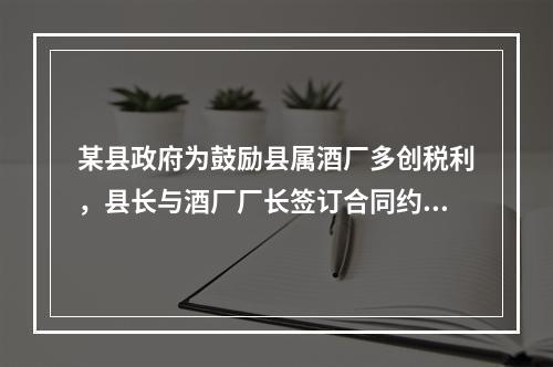 某县政府为鼓励县属酒厂多创税利，县长与酒厂厂长签订合同约定：