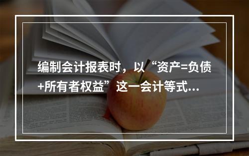 编制会计报表时，以“资产=负债+所有者权益”这一会计等式作为