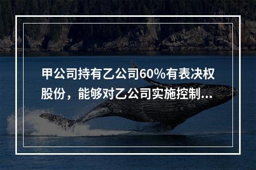 甲公司持有乙公司60％有表决权股份，能够对乙公司实施控制，对