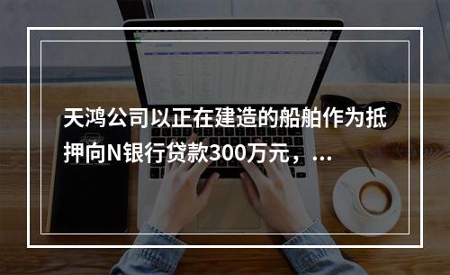 天鸿公司以正在建造的船舶作为抵押向N银行贷款300万元，10