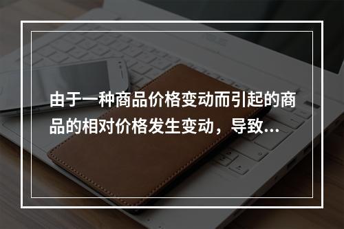 由于一种商品价格变动而引起的商品的相对价格发生变动，导致的消