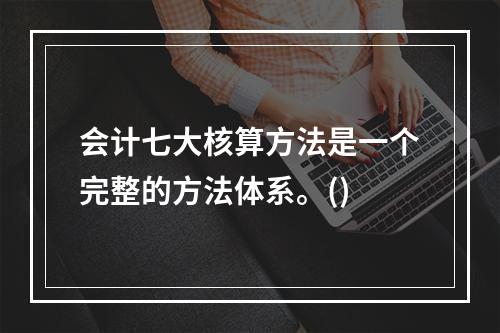 会计七大核算方法是一个完整的方法体系。()