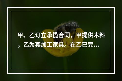 甲、乙订立承揽合同，甲提供木料，乙为其加工家具。在乙已完成加