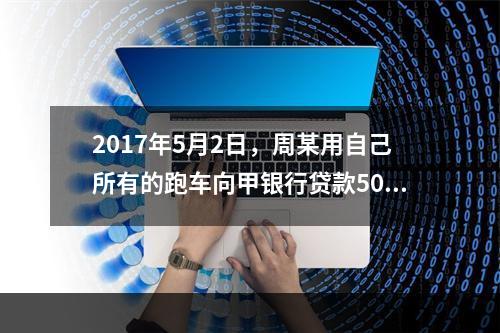 2017年5月2日，周某用自己所有的跑车向甲银行贷款50万元