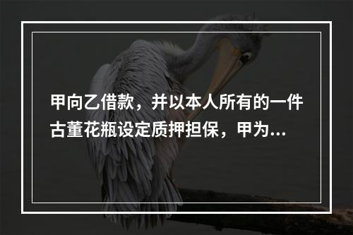 甲向乙借款，并以本人所有的一件古董花瓶设定质押担保，甲为此就