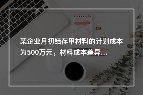 某企业月初结存甲材料的计划成本为500万元，材料成本差异为超