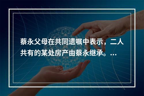 蔡永父母在共同遗嘱中表示，二人共有的某处房产由蔡永继承。蔡永