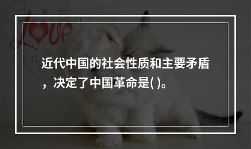 近代中国的社会性质和主要矛盾，决定了中国革命是( )。