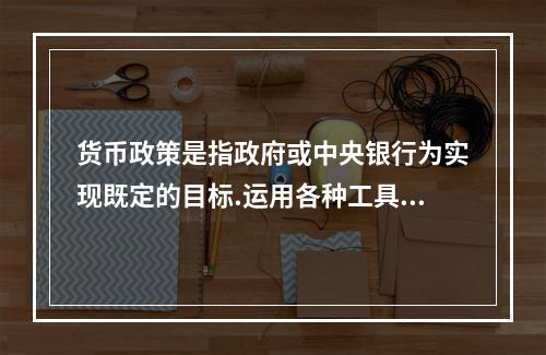 货币政策是指政府或中央银行为实现既定的目标.运用各种工具调节