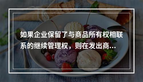 如果企业保留了与商品所有权相联系的继续管理权，则在发出商品时