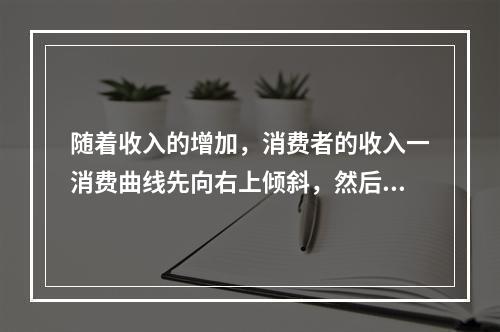 随着收入的增加，消费者的收入一消费曲线先向右上倾斜，然后出现