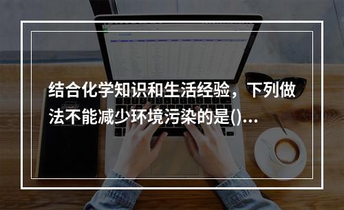 结合化学知识和生活经验，下列做法不能减少环境污染的是()。