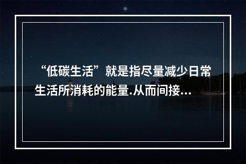 “低碳生活”就是指尽量减少日常生活所消耗的能量.从而间接降低