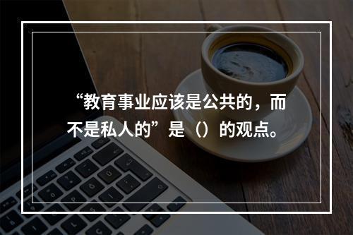 “教育事业应该是公共的，而不是私人的”是（）的观点。