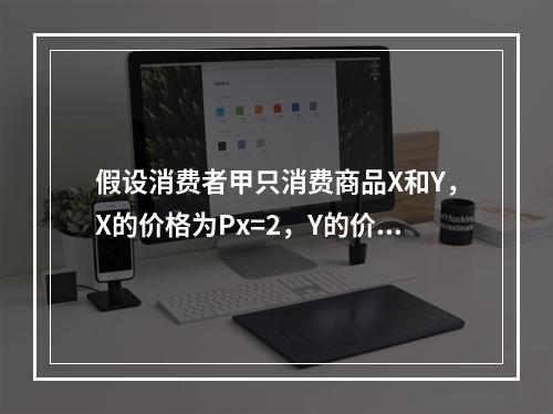 假设消费者甲只消费商品X和Y，X的价格为Px=2，Y的价格为