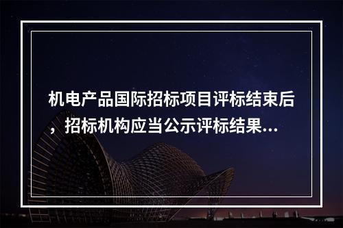 机电产品国际招标项目评标结束后，招标机构应当公示评标结果，公