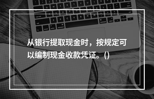 从银行提取现金时，按规定可以编制现金收款凭证。()