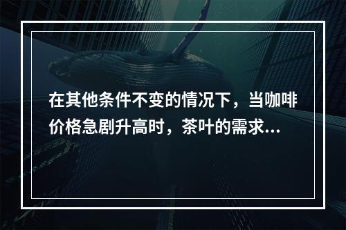 在其他条件不变的情况下，当咖啡价格急剧升高时，茶叶的需求量将