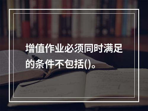 增值作业必须同时满足的条件不包括()。